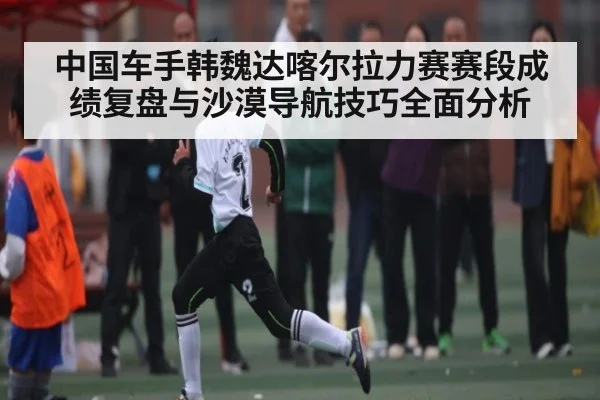 中国车手韩魏达喀尔拉力赛赛段成绩复盘与沙漠导航技巧全面分析 | kaiyun